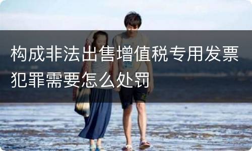 构成非法出售增值税专用发票犯罪需要怎么处罚