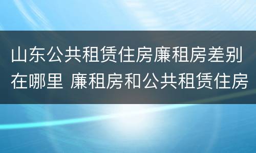 山东公共租赁住房廉租房差别在哪里 廉租房和公共租赁住房的区别