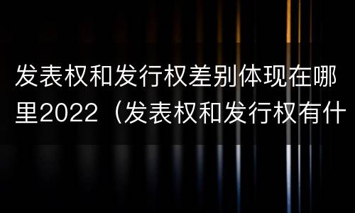 发表权和发行权差别体现在哪里2022（发表权和发行权有什么区别）