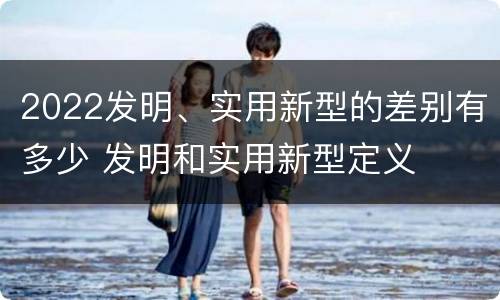 2022发明、实用新型的差别有多少 发明和实用新型定义