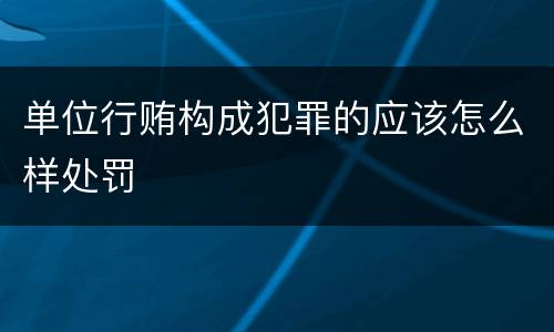 单位行贿构成犯罪的应该怎么样处罚