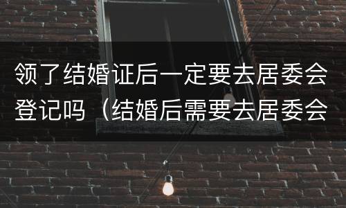 领了结婚证后一定要去居委会登记吗（结婚后需要去居委会登记吗）