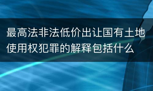 最高法非法低价出让国有土地使用权犯罪的解释包括什么