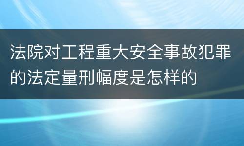法院对工程重大安全事故犯罪的法定量刑幅度是怎样的