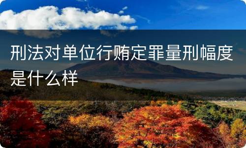 刑法对单位行贿定罪量刑幅度是什么样