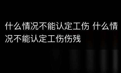 什么情况不能认定工伤 什么情况不能认定工伤伤残