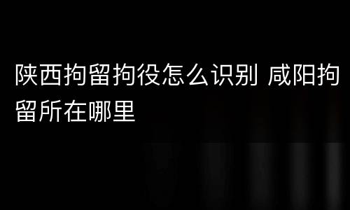 陕西拘留拘役怎么识别 咸阳拘留所在哪里