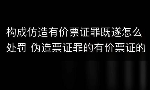 构成仿造有价票证罪既遂怎么处罚 伪造票证罪的有价票证的认定