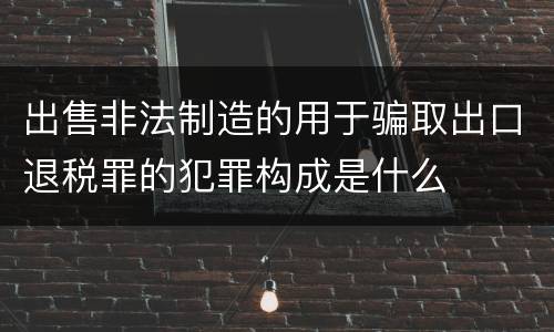 出售非法制造的用于骗取出口退税罪的犯罪构成是什么