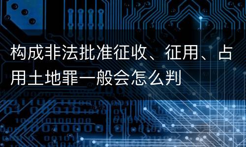 构成非法批准征收、征用、占用土地罪一般会怎么判