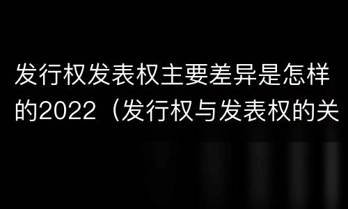 发行权发表权主要差异是怎样的2022（发行权与发表权的关系）