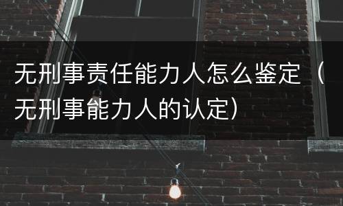 无刑事责任能力人怎么鉴定（无刑事能力人的认定）