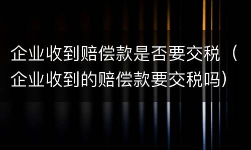 企业收到赔偿款是否要交税（企业收到的赔偿款要交税吗）