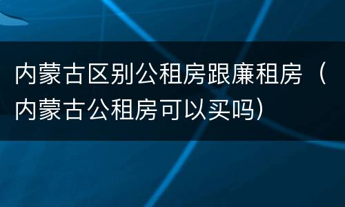 内蒙古区别公租房跟廉租房（内蒙古公租房可以买吗）