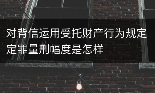 对背信运用受托财产行为规定定罪量刑幅度是怎样