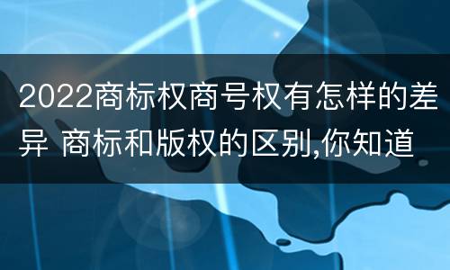 2022商标权商号权有怎样的差异 商标和版权的区别,你知道多少?