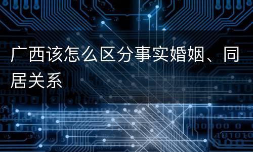广西该怎么区分事实婚姻、同居关系