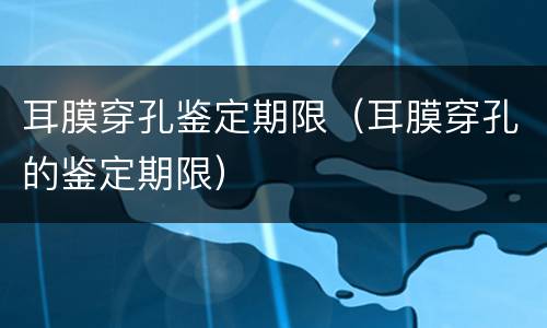 耳膜穿孔鉴定期限（耳膜穿孔的鉴定期限）
