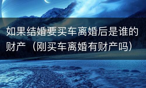 如果结婚要买车离婚后是谁的财产（刚买车离婚有财产吗）