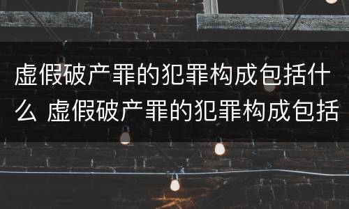 虚假破产罪的犯罪构成包括什么 虚假破产罪的犯罪构成包括什么意思