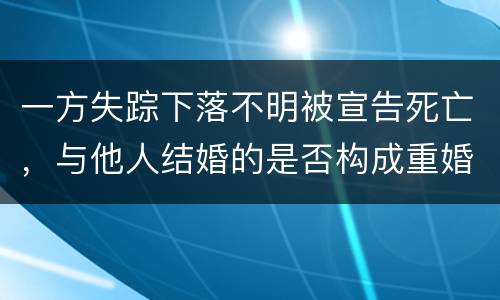 一方失踪下落不明被宣告死亡，与他人结婚的是否构成重婚罪