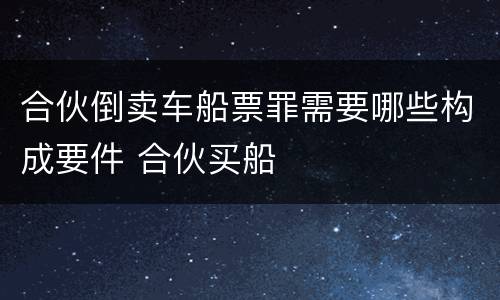 合伙倒卖车船票罪需要哪些构成要件 合伙买船