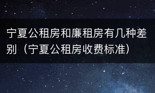 宁夏公租房和廉租房有几种差别（宁夏公租房收费标准）