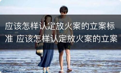 应该怎样认定放火案的立案标准 应该怎样认定放火案的立案标准呢