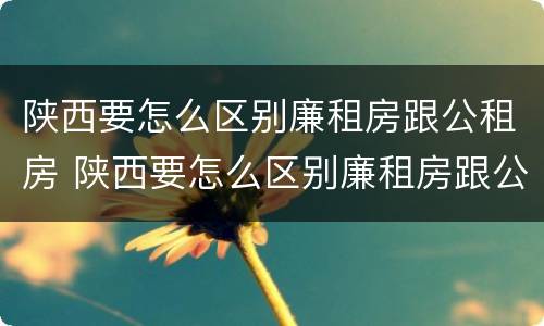 陕西要怎么区别廉租房跟公租房 陕西要怎么区别廉租房跟公租房呢