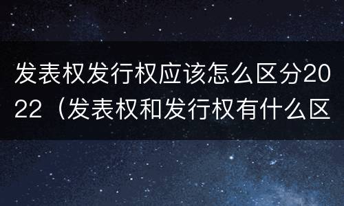 发表权发行权应该怎么区分2022（发表权和发行权有什么区别）