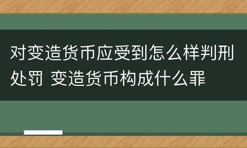 对变造货币应受到怎么样判刑处罚 变造货币构成什么罪