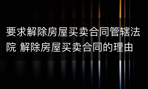 要求解除房屋买卖合同管辖法院 解除房屋买卖合同的理由