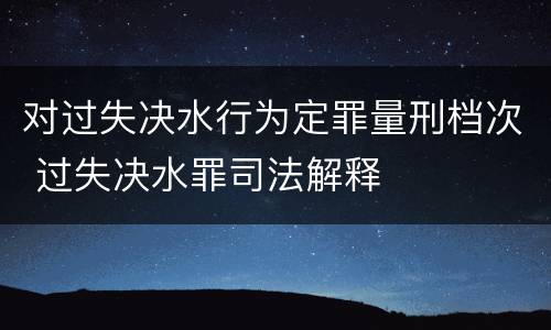 对过失决水行为定罪量刑档次 过失决水罪司法解释