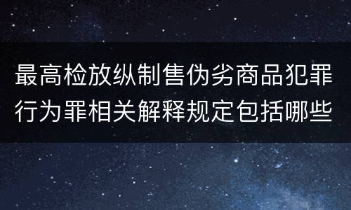 最高检放纵制售伪劣商品犯罪行为罪相关解释规定包括哪些主要内容