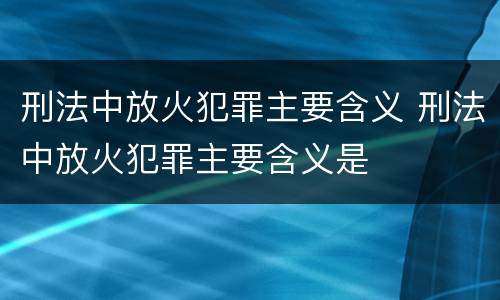 刑法中放火犯罪主要含义 刑法中放火犯罪主要含义是