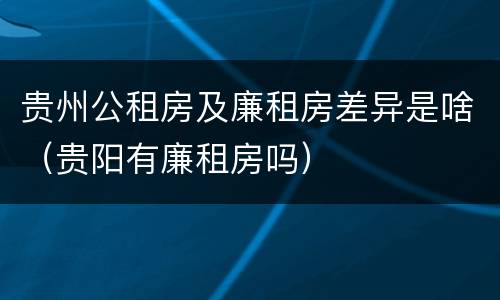 贵州公租房及廉租房差异是啥（贵阳有廉租房吗）