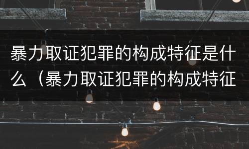 暴力取证犯罪的构成特征是什么（暴力取证犯罪的构成特征是什么呢）