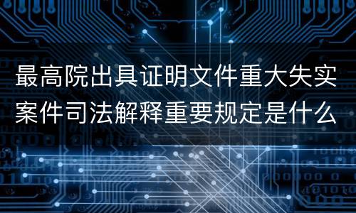 最高院出具证明文件重大失实案件司法解释重要规定是什么
