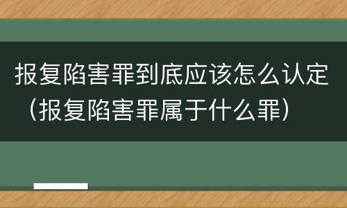 报复陷害罪到底应该怎么认定（报复陷害罪属于什么罪）