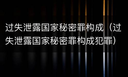 过失泄露国家秘密罪构成（过失泄露国家秘密罪构成犯罪）
