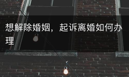 想解除婚姻，起诉离婚如何办理