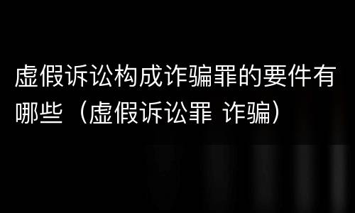 虚假诉讼构成诈骗罪的要件有哪些（虚假诉讼罪 诈骗）