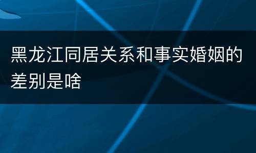 黑龙江同居关系和事实婚姻的差别是啥