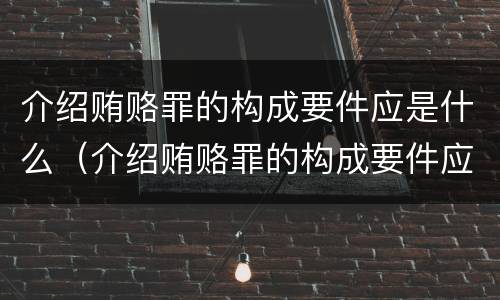 介绍贿赂罪的构成要件应是什么（介绍贿赂罪的构成要件应是什么内容）
