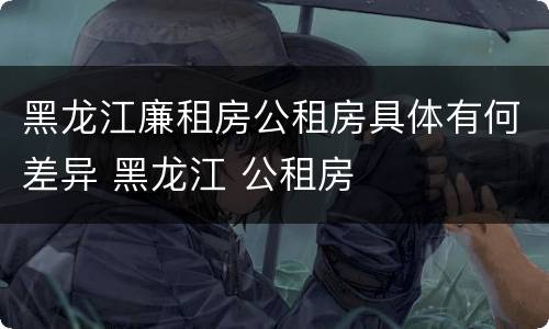 黑龙江廉租房公租房具体有何差异 黑龙江 公租房