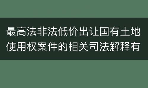 最高法非法低价出让国有土地使用权案件的相关司法解释有什么重要内容