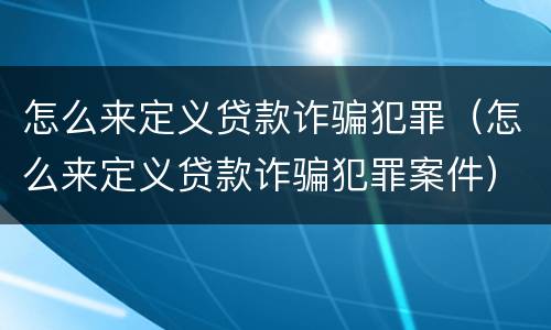 怎么来定义贷款诈骗犯罪（怎么来定义贷款诈骗犯罪案件）