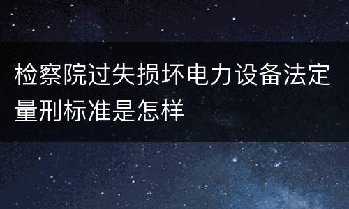 检察院过失损坏电力设备法定量刑标准是怎样