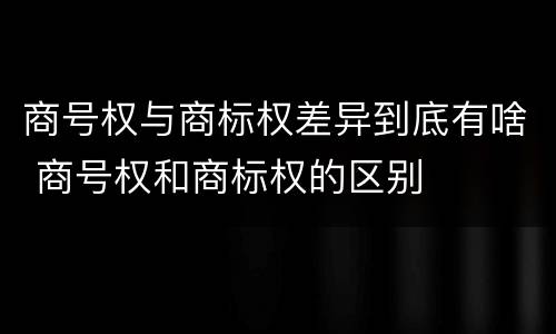 商号权与商标权差异到底有啥 商号权和商标权的区别