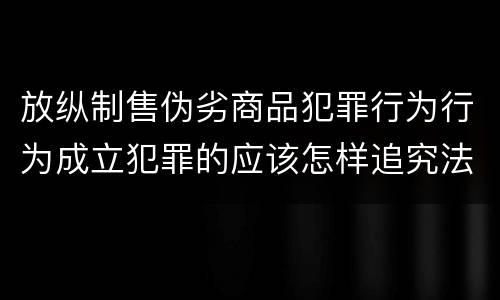 放纵制售伪劣商品犯罪行为行为成立犯罪的应该怎样追究法律责任